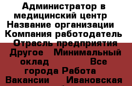 Администратор в медицинский центр › Название организации ­ Компания-работодатель › Отрасль предприятия ­ Другое › Минимальный оклад ­ 19 000 - Все города Работа » Вакансии   . Ивановская обл.